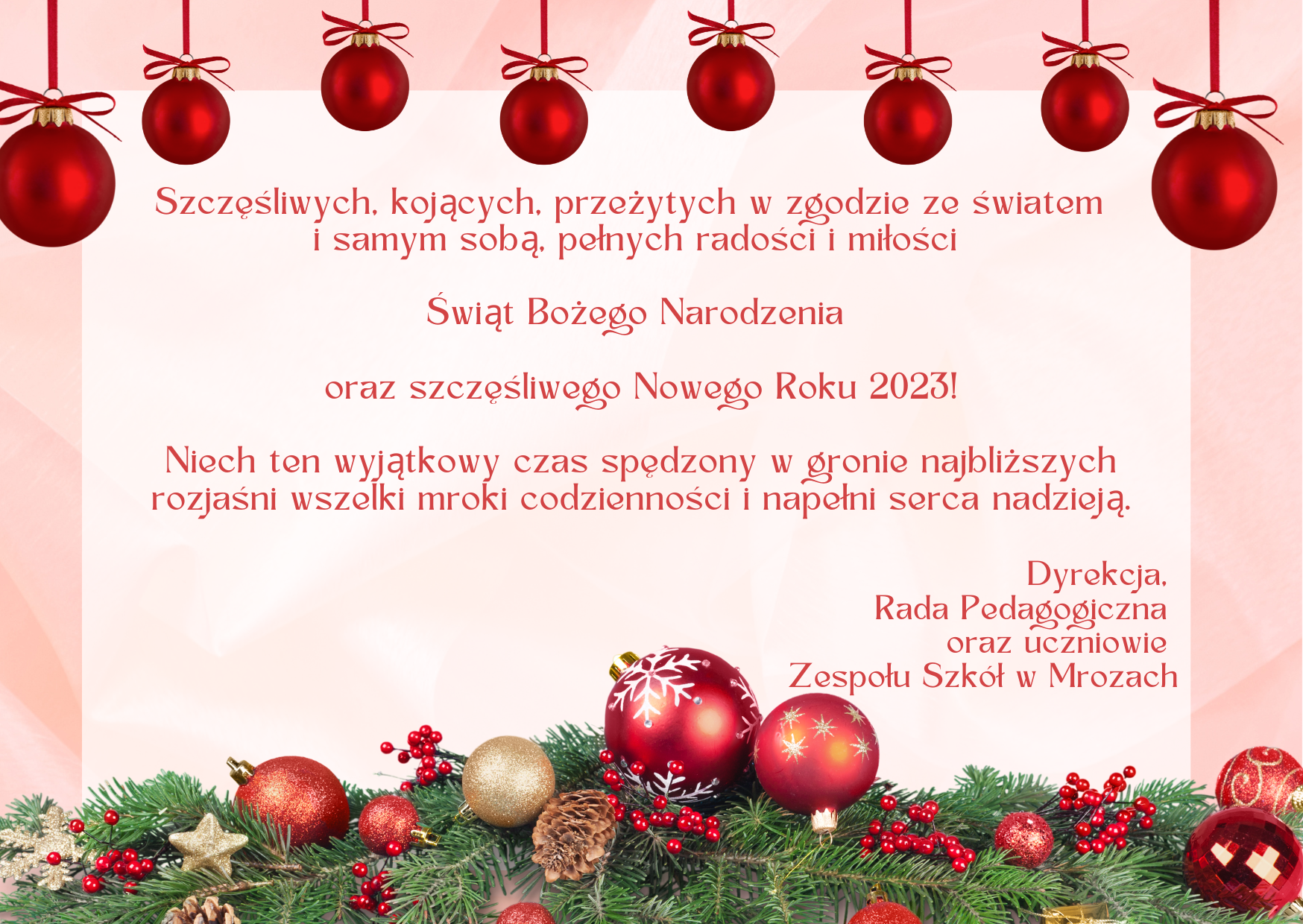 Kartka z motywem świątecznym z życzeniami: Szczęśliwych, kojących,  przeżytych w zgodzie ze światem  i samym sobą, pełnych radości i miłości  Świąt Bożego Narodzenia  oraz szczęśliwego Nowego Roku 2023!  Niech ten wyjątkowy czas spędzony w gronie najbliższych rozjaśni wszelki mroki codzienności i napełni serca nadzieją.   Dyrekcja,  Rada Pedagogiczna  oraz uczniowie  Zespołu Szkół w Mrozach